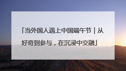 当外国人遇上中国端午节｜从好奇到参与，在沉浸中交融