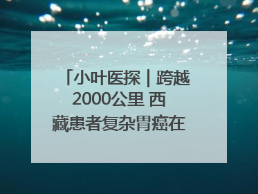 小叶医探｜跨越2000公里 西藏患者复杂胃癌在安徽获救治