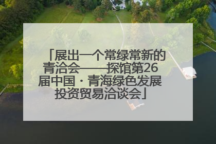 展出一个常绿常新的青洽会——探馆第26届中国・青海绿色发展投资贸易洽谈会