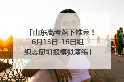 山东高考落下帷幕！6月13日-16日组织志愿填报模拟演练