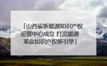 山西省新能源知识产权运营中心成立 打造能源革命知识产权新引擎