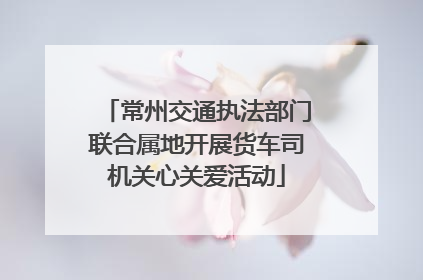 常州交通执法部门联合属地开展货车司机关心关爱活动