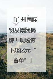 广州国际贸易集团揭牌！现场签下超亿元“首单”