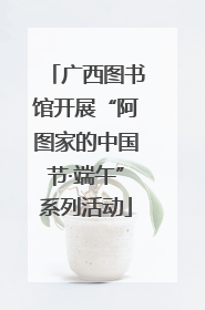 广西图书馆开展“阿图家的中国节·端午”系列活动