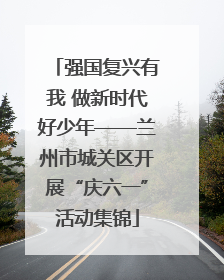 强国复兴有我 做新时代好少年——兰州市城关区开展“庆六一”活动集锦