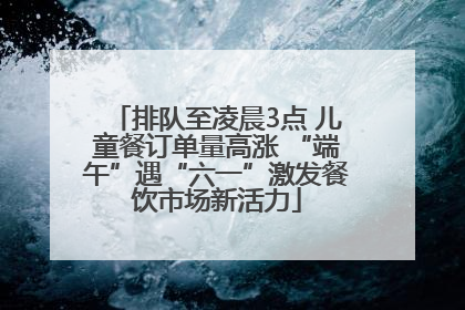 排队至凌晨3点 儿童餐订单量高涨 “端午”遇“六一”激发餐饮市场新活力
