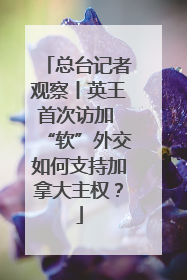 总台记者观察丨英王首次访加 “软”外交如何支持加拿大主权？