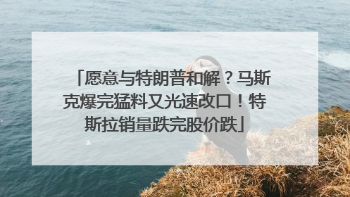 愿意与特朗普和解？马斯克爆完猛料又光速改口！特斯拉销量跌完股价跌
