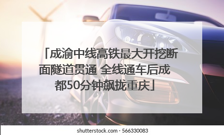 成渝中线高铁最大开挖断面隧道贯通 全线通车后成都50分钟飙拢重庆