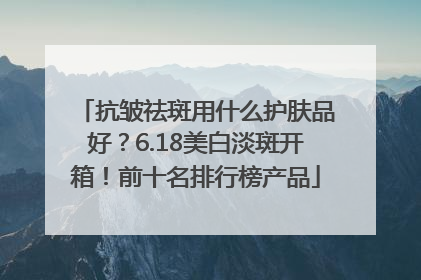 抗皱祛斑用什么护肤品好？6.18美白淡斑开箱！前十名排行榜产品