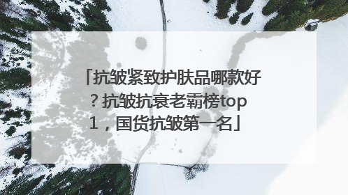 抗皱紧致护肤品哪款好？抗皱抗衰老霸榜top1，国货抗皱第一名