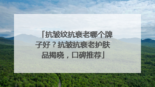 抗皱纹抗衰老哪个牌子好？抗皱抗衰老护肤品揭晓，口碑推荐