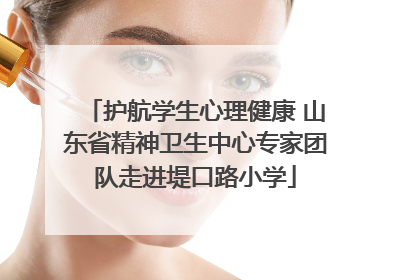 护航学生心理健康 山东省精神卫生中心专家团队走进堤口路小学