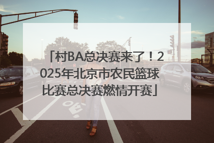 村BA总决赛来了！2025年北京市农民篮球比赛总决赛燃情开赛