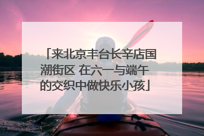 来北京丰台长辛店国潮街区 在六一与端午的交织中做快乐小孩