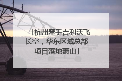 杭州牵手吉利沃飞长空，华东区域总部项目落地萧山