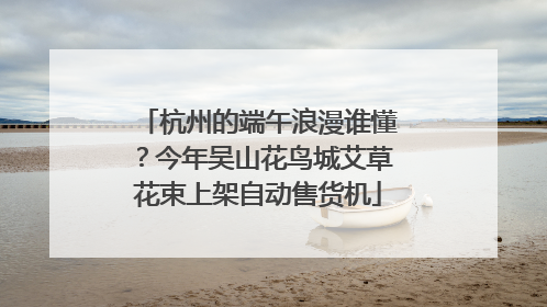 杭州的端午浪漫谁懂？今年吴山花鸟城艾草花束上架自动售货机