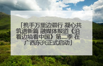 携手万里边疆行 凝心共筑谱新篇 融媒体报道《沿着边境看中国》第二季 在广西东兴正式启动