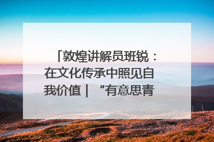 敦煌讲解员班锐：在文化传承中照见自我价值｜“有意思青年”高校公益计划