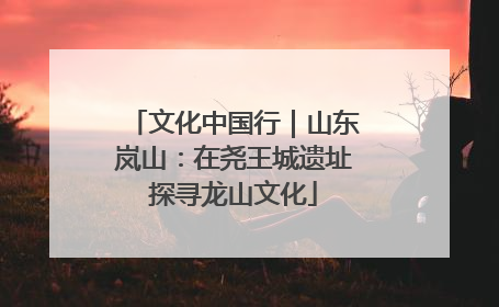 文化中国行｜山东岚山：在尧王城遗址探寻龙山文化