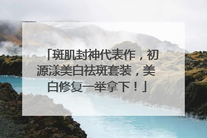 斑肌封神代表作，初源漾美白祛斑套装，美白修复一举拿下！