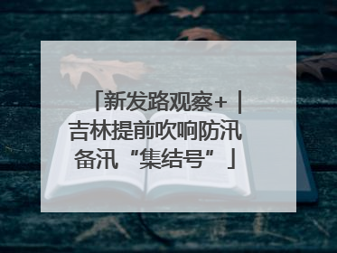 新发路观察+｜吉林提前吹响防汛备汛“集结号”