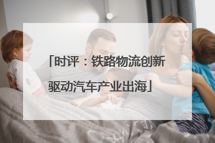 时评：铁路物流创新驱动汽车产业出海