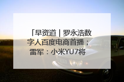 早资道｜罗永浩数字人百度电商首播；雷军：小米YU7将于6月底发布