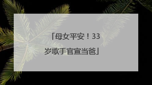 母女平安！33岁歌手官宣当爸