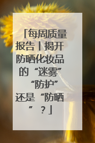 每周质量报告丨揭开防晒化妆品的“迷雾” “防护”还是“防晒”？