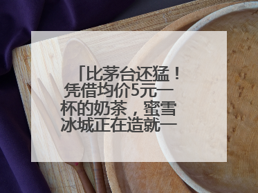 比茅台还猛！凭借均价5元一杯的奶茶，蜜雪冰城正在造就一个商业帝国