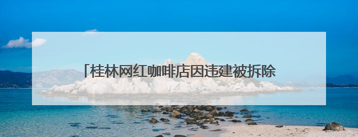 桂林网红咖啡店因违建被拆除，当地：咖啡店未经审批建在农耕地上，不能用于商业用途