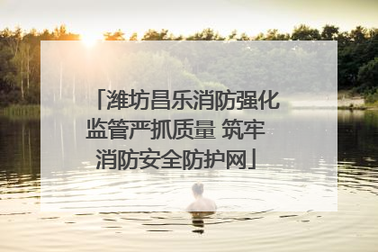 潍坊昌乐消防强化监管严抓质量 筑牢消防安全防护网