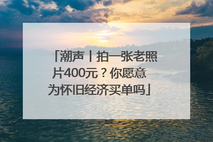 潮声丨拍一张老照片400元？你愿意为怀旧经济买单吗