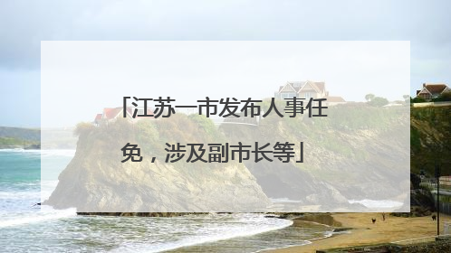 江苏一市发布人事任免，涉及副市长等