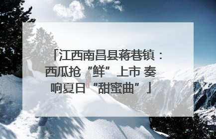 江西南昌县蒋巷镇：西瓜抢“鲜”上市 奏响夏日“甜蜜曲”