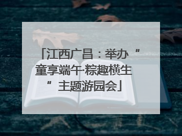 江西广昌：举办“童享端午·粽趣横生”主题游园会