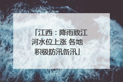 江西：降雨致江河水位上涨 各地积极防汛备汛