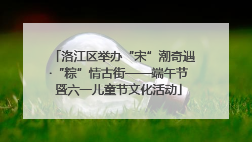 洛江区举办“宋”潮奇遇·“粽”情古街——端午节暨六一儿童节文化活动
