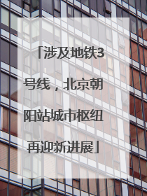 涉及地铁3号线，北京朝阳站城市枢纽再迎新进展