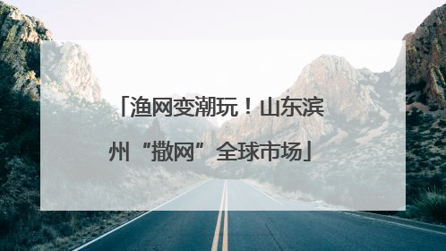 渔网变潮玩！山东滨州“撒网”全球市场