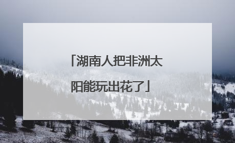 湖南人把非洲太阳能玩出花了