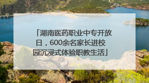 湖南医药职业中专开放日，600余名家长进校园沉浸式体验职教生活