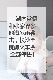 湖南常德和张家界多地遭暴雨袭击，长沙至桃源火车票全部停售