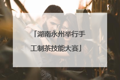 湖南永州举行手工制茶技能大赛