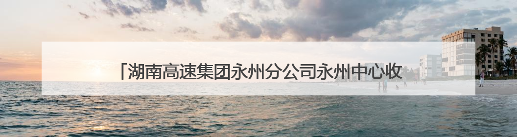 湖南高速集团永州分公司永州中心收费大站：党建+班组，焕发内在活力