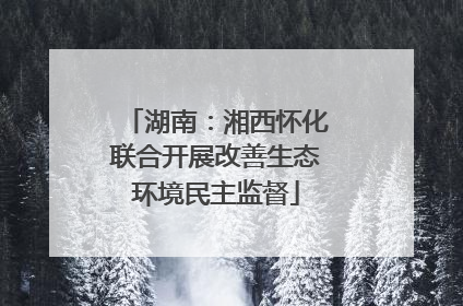 湖南:湘西怀化联合开展改善生态环境民主监督