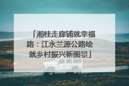 湘桂走廊铺就幸福路：江永兰源公路绘就乡村振兴新图景