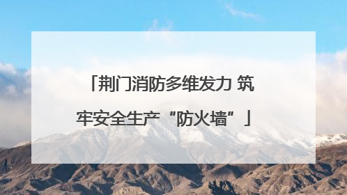 荆门消防多维发力 筑牢安全生产“防火墙”
