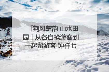 荆风楚韵 山水田园｜从各自抢游客到一起留游客 钟祥七村抱团解了“乡愁”添了“乡酬”
